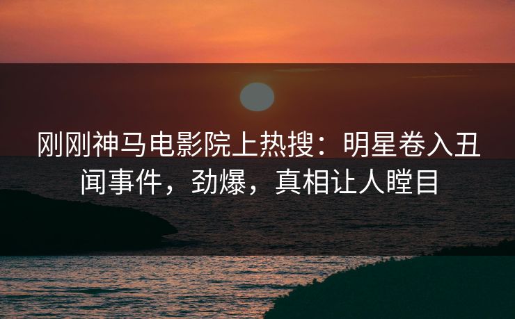 刚刚神马电影院上热搜：明星卷入丑闻事件，劲爆，真相让人瞠目