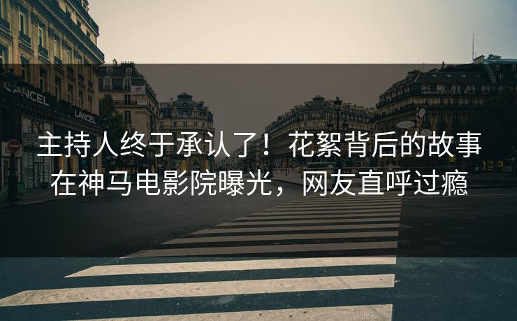 主持人终于承认了！花絮背后的故事在神马电影院曝光，网友直呼过瘾