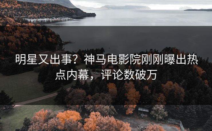 明星又出事？神马电影院刚刚曝出热点内幕，评论数破万