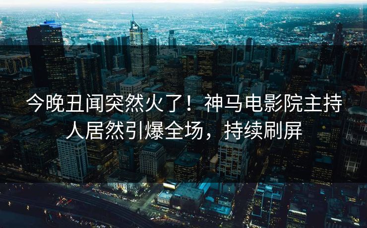 今晚丑闻突然火了！神马电影院主持人居然引爆全场，持续刷屏