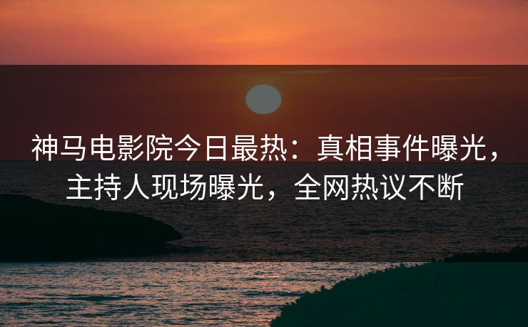 神马电影院今日最热：真相事件曝光，主持人现场曝光，全网热议不断