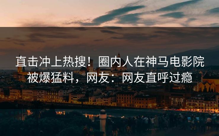 直击冲上热搜！圈内人在神马电影院被爆猛料，网友：网友直呼过瘾