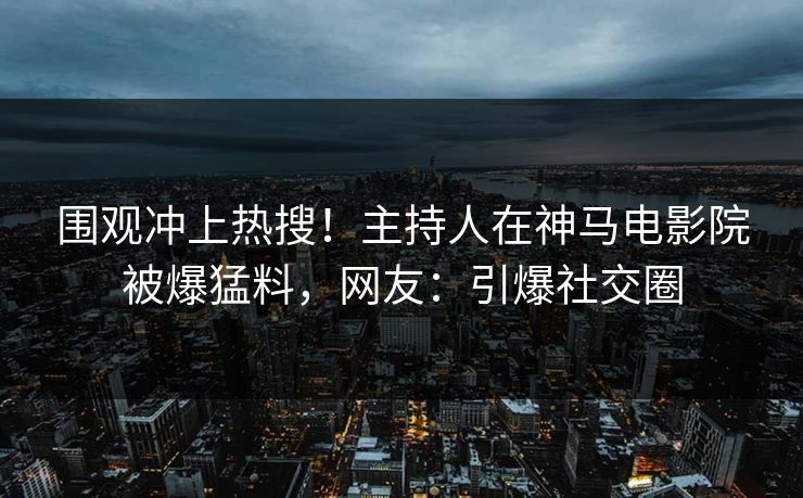 围观冲上热搜！主持人在神马电影院被爆猛料，网友：引爆社交圈