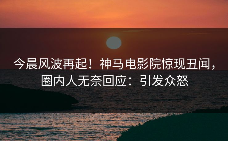 今晨风波再起！神马电影院惊现丑闻，圈内人无奈回应：引发众怒