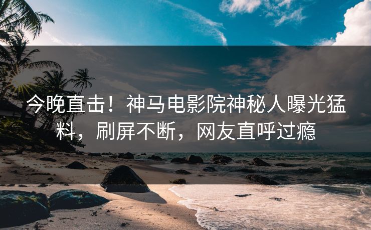 今晚直击！神马电影院神秘人曝光猛料，刷屏不断，网友直呼过瘾