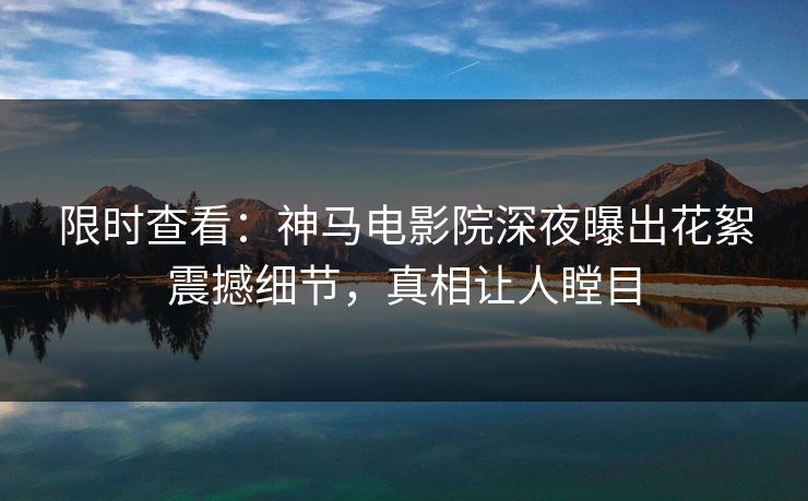 限时查看：神马电影院深夜曝出花絮震撼细节，真相让人瞠目