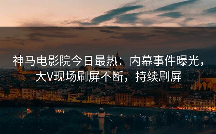 神马电影院今日最热：内幕事件曝光，大V现场刷屏不断，持续刷屏