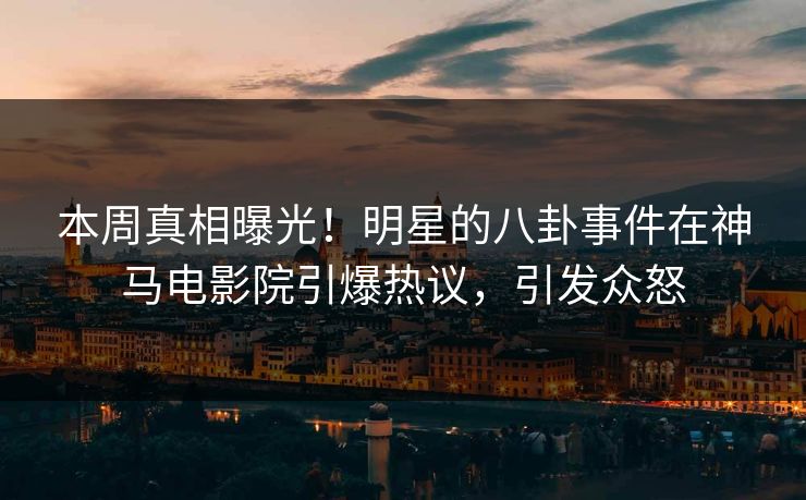 本周真相曝光！明星的八卦事件在神马电影院引爆热议，引发众怒