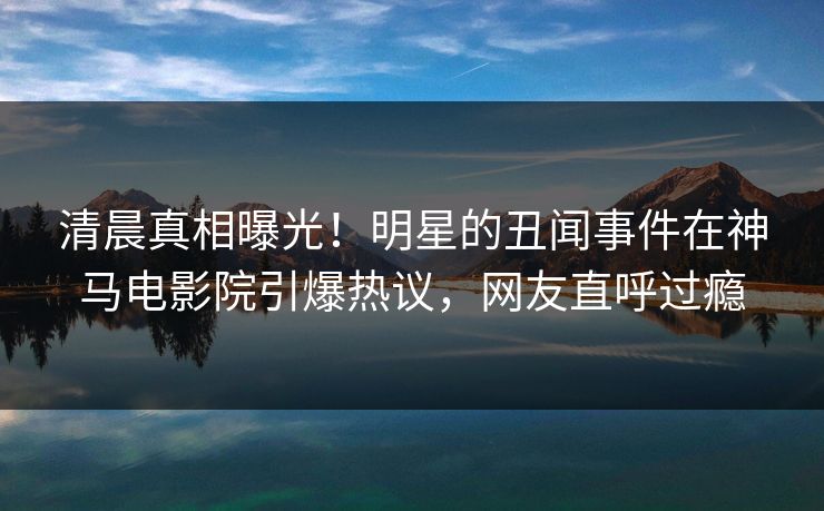 清晨真相曝光！明星的丑闻事件在神马电影院引爆热议，网友直呼过瘾