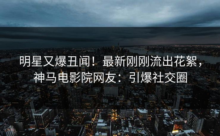 明星又爆丑闻！最新刚刚流出花絮，神马电影院网友：引爆社交圈