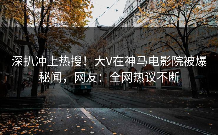 深扒冲上热搜！大V在神马电影院被爆秘闻，网友：全网热议不断