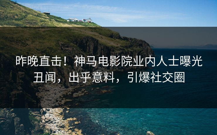 昨晚直击！神马电影院业内人士曝光丑闻，出乎意料，引爆社交圈