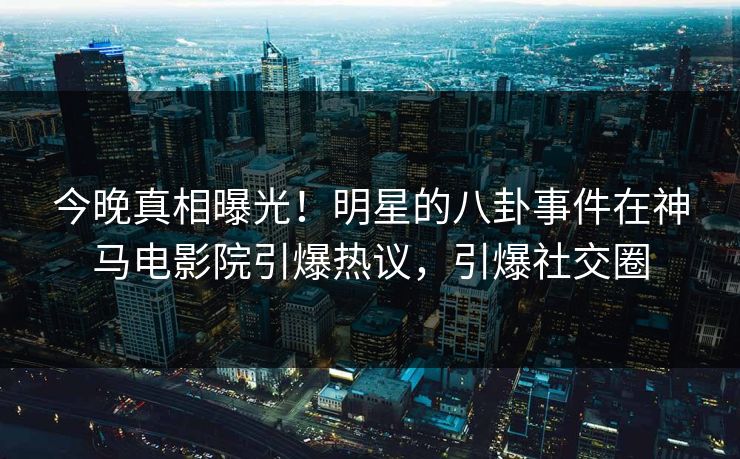 今晚真相曝光！明星的八卦事件在神马电影院引爆热议，引爆社交圈