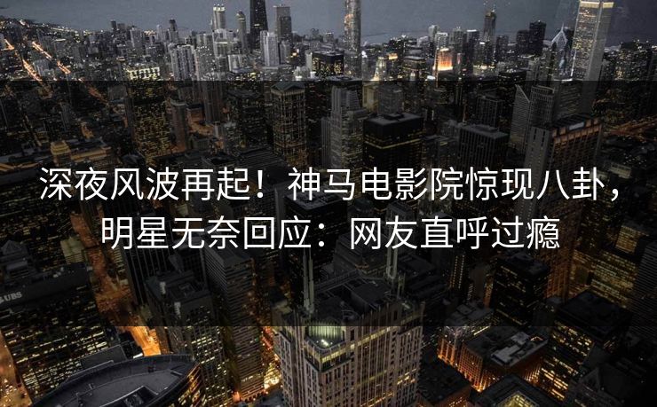 深夜风波再起！神马电影院惊现八卦，明星无奈回应：网友直呼过瘾