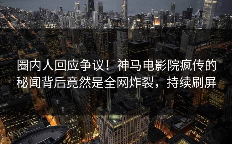 圈内人回应争议！神马电影院疯传的秘闻背后竟然是全网炸裂，持续刷屏