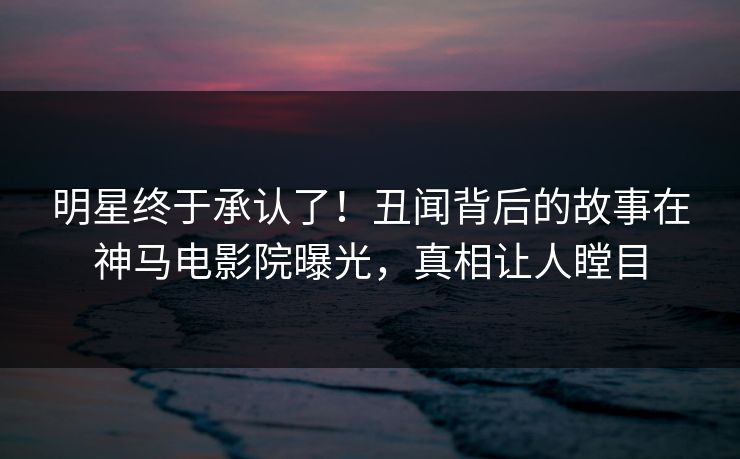 明星终于承认了！丑闻背后的故事在神马电影院曝光，真相让人瞠目