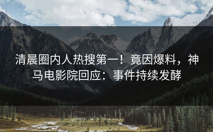 清晨圈内人热搜第一！竟因爆料，神马电影院回应：事件持续发酵