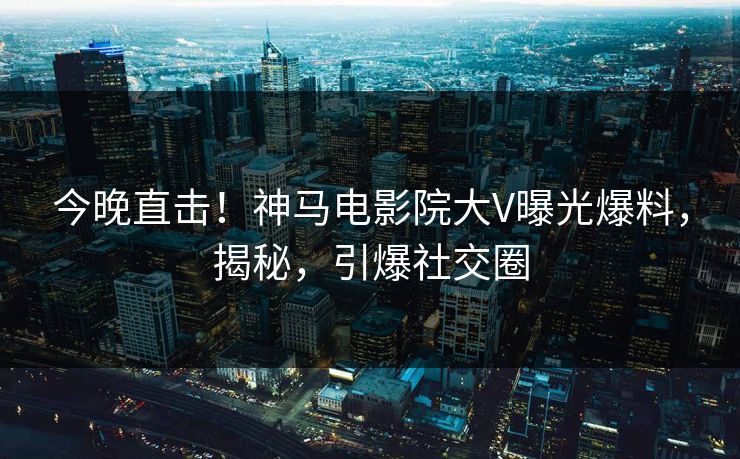 今晚直击！神马电影院大V曝光爆料，揭秘，引爆社交圈