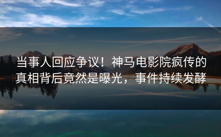 当事人回应争议！神马电影院疯传的真相背后竟然是曝光，事件持续发酵