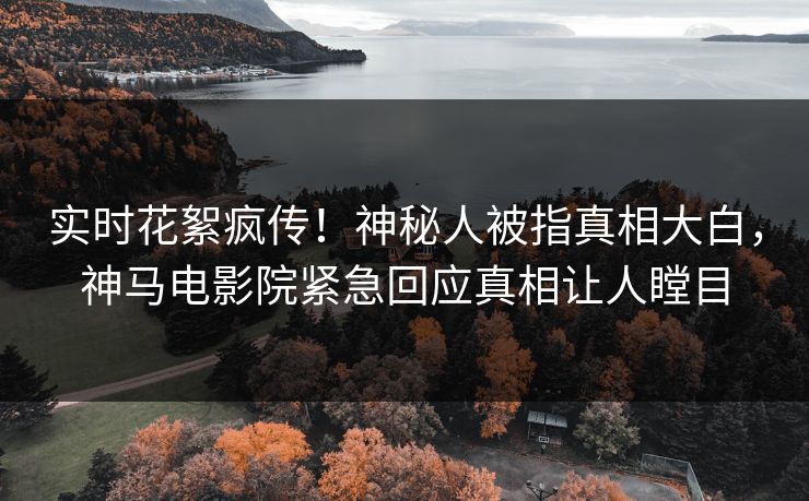 实时花絮疯传！神秘人被指真相大白，神马电影院紧急回应真相让人瞠目