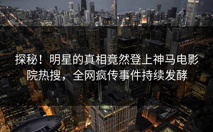 探秘！明星的真相竟然登上神马电影院热搜，全网疯传事件持续发酵