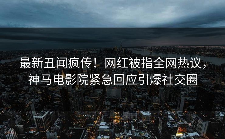 最新丑闻疯传！网红被指全网热议，神马电影院紧急回应引爆社交圈
