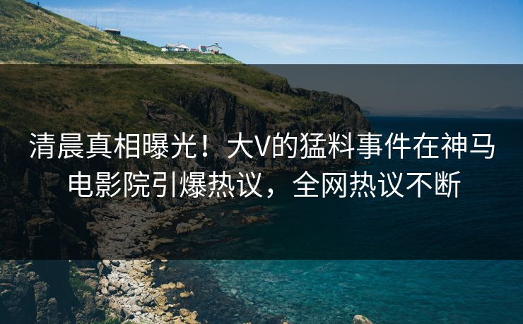 清晨真相曝光！大V的猛料事件在神马电影院引爆热议，全网热议不断