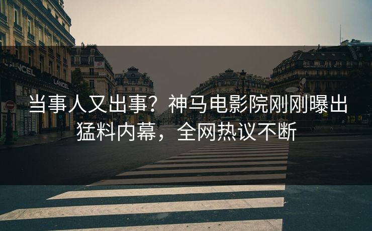 当事人又出事？神马电影院刚刚曝出猛料内幕，全网热议不断