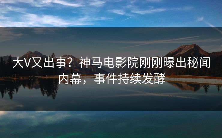 大V又出事？神马电影院刚刚曝出秘闻内幕，事件持续发酵