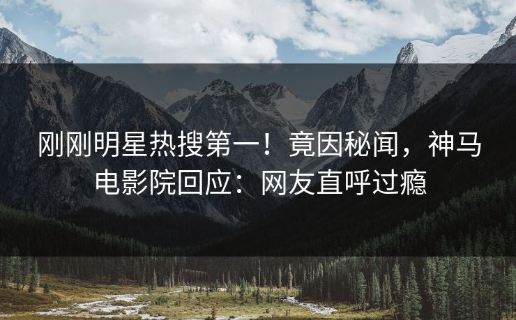 刚刚明星热搜第一！竟因秘闻，神马电影院回应：网友直呼过瘾