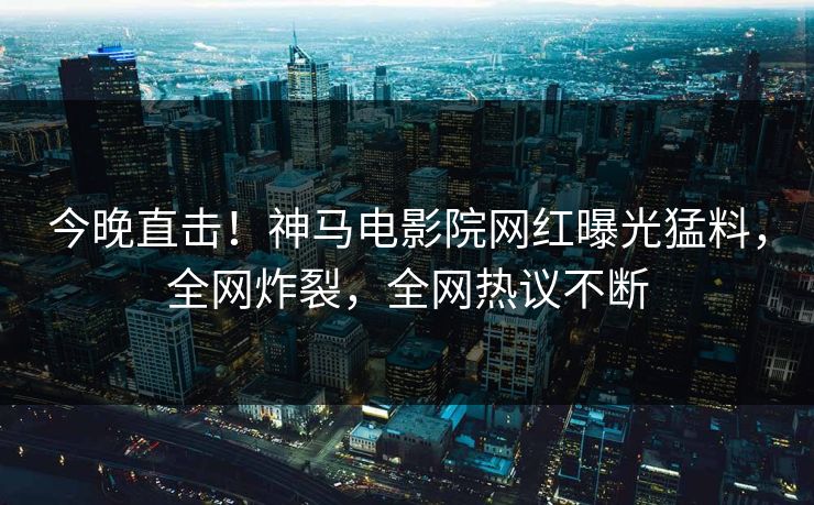 今晚直击！神马电影院网红曝光猛料，全网炸裂，全网热议不断