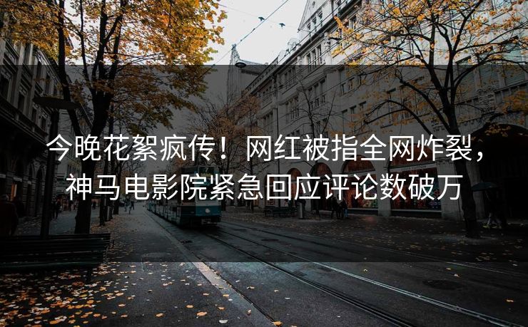 今晚花絮疯传！网红被指全网炸裂，神马电影院紧急回应评论数破万
