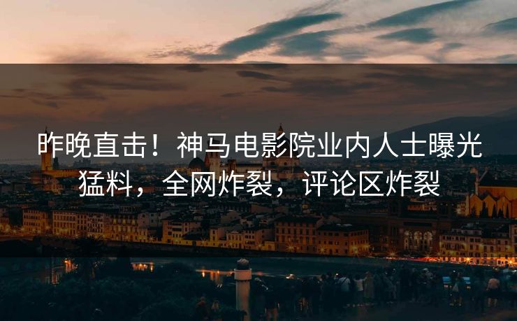 昨晚直击！神马电影院业内人士曝光猛料，全网炸裂，评论区炸裂