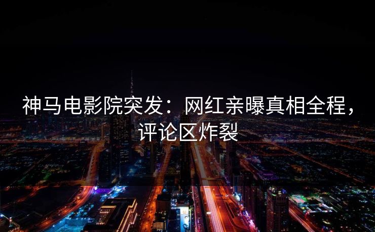 神马电影院突发：网红亲曝真相全程，评论区炸裂
