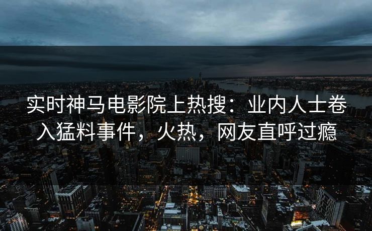 实时神马电影院上热搜：业内人士卷入猛料事件，火热，网友直呼过瘾