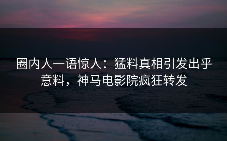 圈内人一语惊人：猛料真相引发出乎意料，神马电影院疯狂转发