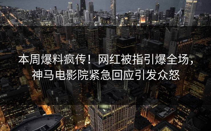 本周爆料疯传！网红被指引爆全场，神马电影院紧急回应引发众怒