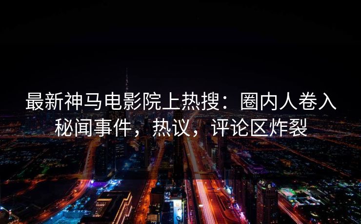 最新神马电影院上热搜：圈内人卷入秘闻事件，热议，评论区炸裂