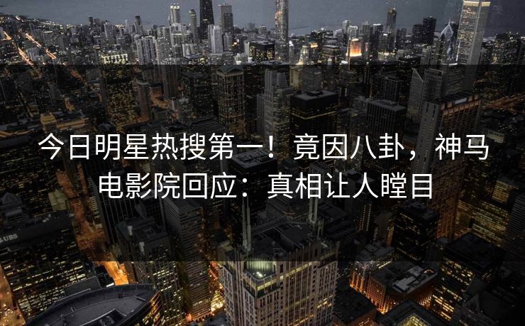 今日明星热搜第一！竟因八卦，神马电影院回应：真相让人瞠目