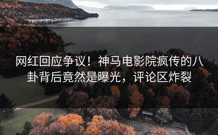 网红回应争议！神马电影院疯传的八卦背后竟然是曝光，评论区炸裂