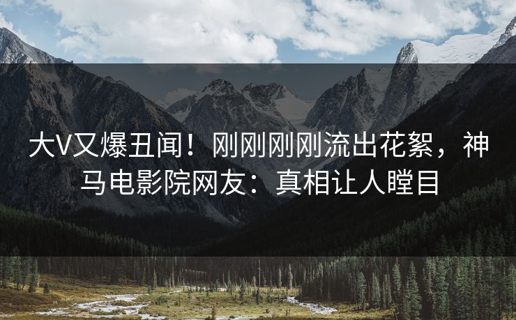 大V又爆丑闻！刚刚刚刚流出花絮，神马电影院网友：真相让人瞠目