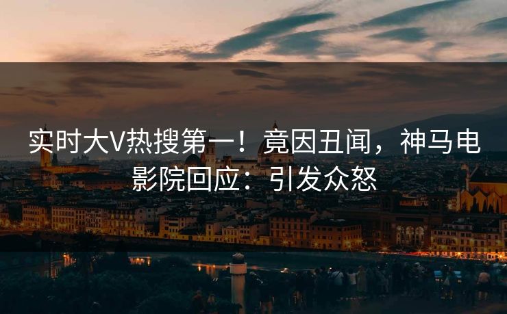 实时大V热搜第一！竟因丑闻，神马电影院回应：引发众怒