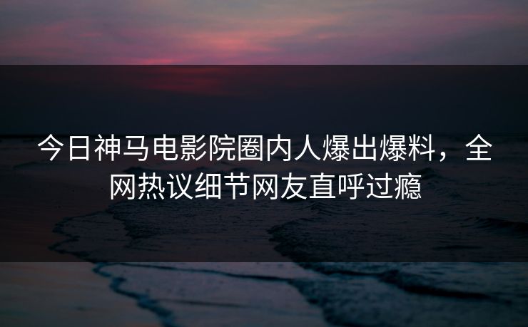 今日神马电影院圈内人爆出爆料，全网热议细节网友直呼过瘾