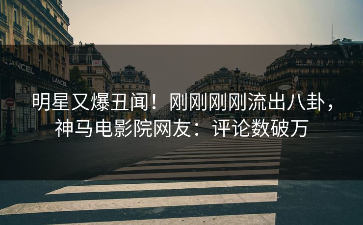 明星又爆丑闻！刚刚刚刚流出八卦，神马电影院网友：评论数破万