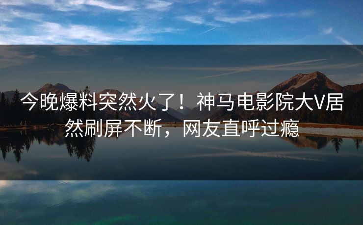 今晚爆料突然火了！神马电影院大V居然刷屏不断，网友直呼过瘾