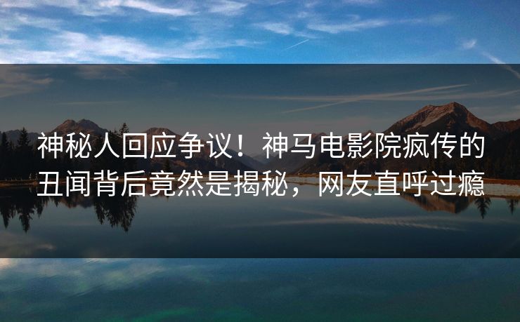 神秘人回应争议！神马电影院疯传的丑闻背后竟然是揭秘，网友直呼过瘾