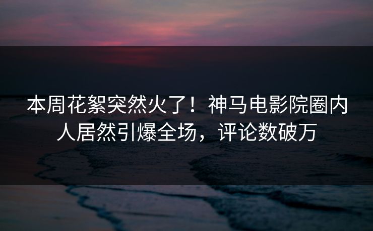 本周花絮突然火了！神马电影院圈内人居然引爆全场，评论数破万