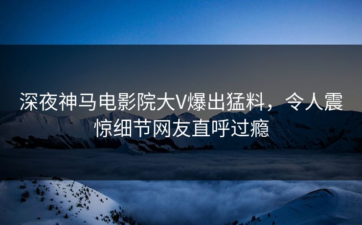 深夜神马电影院大V爆出猛料，令人震惊细节网友直呼过瘾