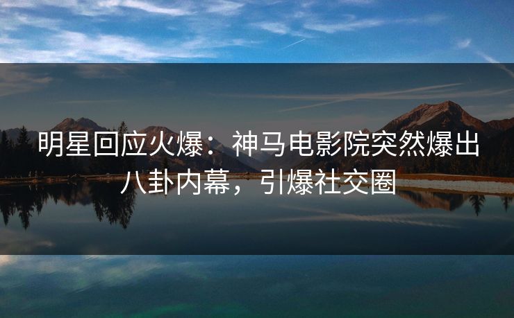 明星回应火爆：神马电影院突然爆出八卦内幕，引爆社交圈