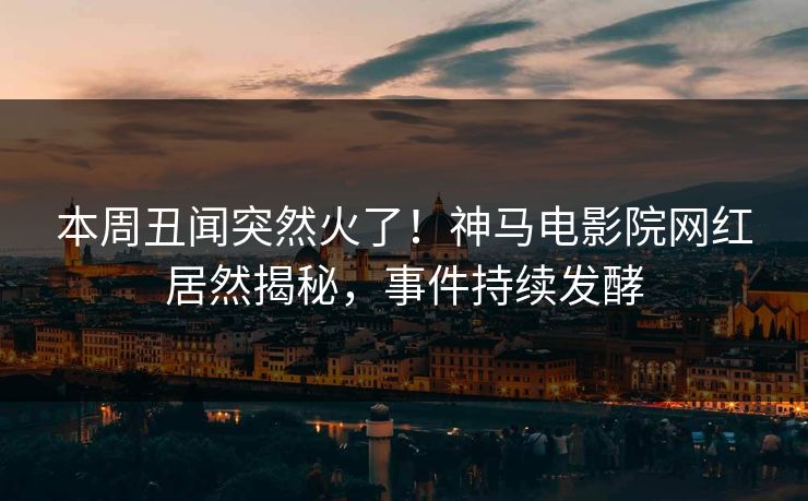 本周丑闻突然火了！神马电影院网红居然揭秘，事件持续发酵